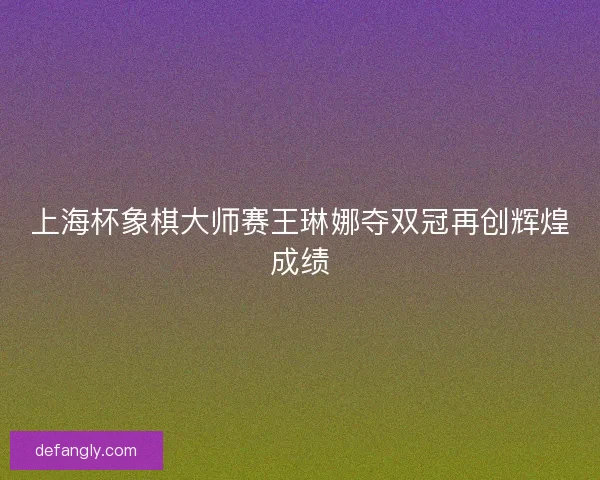 上海杯象棋大师赛王琳娜夺双冠再创辉煌成绩