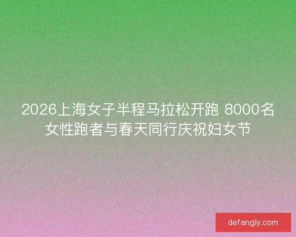2026上海女子半程马拉松开跑 8000名女性跑者与春天同行庆祝妇女节