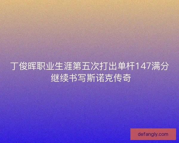 丁俊晖职业生涯第五次打出单杆147满分 继续书写斯诺克传奇