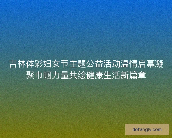 吉林体彩妇女节主题公益活动温情启幕凝聚巾帼力量共绘健康生活新篇章