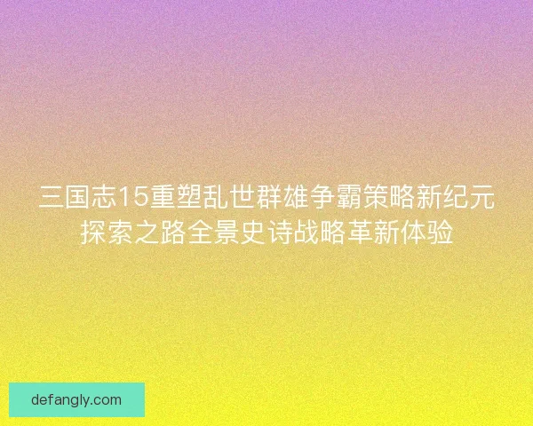 三国志15重塑乱世群雄争霸策略新纪元探索之路全景史诗战略革新体验 三国志15重塑乱世群雄争霸策略新纪元探索之路全景史诗战略革新体验