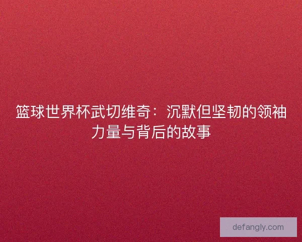 篮球世界杯武切维奇:沉默但坚韧的领袖力量与背后的故事 篮球世界杯武切维奇:沉默但坚韧的领袖力量与背后的故事