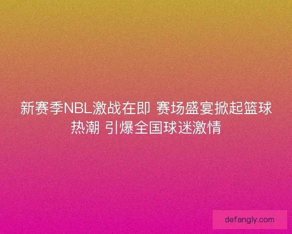新赛季NBL激战在即 赛场盛宴掀起篮球热潮 引爆全国球迷激情