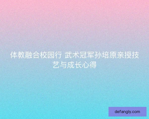 体教融合校园行 武术冠军孙培原亲授技艺与成长心得 体教融合校园行 武术冠军孙培原亲授技艺与成长心得