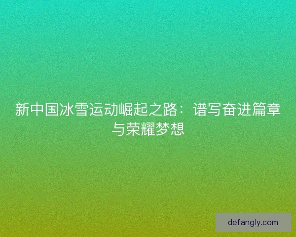新中国冰雪运动崛起之路:谱写奋进篇章与荣耀梦想 新中国冰雪运动崛起之路:谱写奋进篇章与荣耀梦想