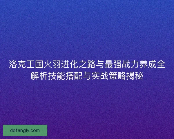 洛克王国火羽进化之路与最强战力养成全解析技能搭配与实战策略揭秘 洛克王国火羽进化之路与最强战力养成全解析技能搭配与实战策略揭秘