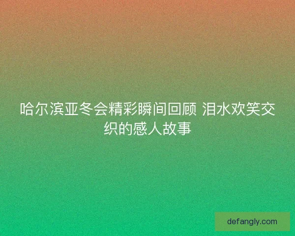 哈尔滨亚冬会精彩瞬间回顾 泪水欢笑交织的感人故事 哈尔滨亚冬会精彩瞬间回顾 泪水欢笑交织的感人故事