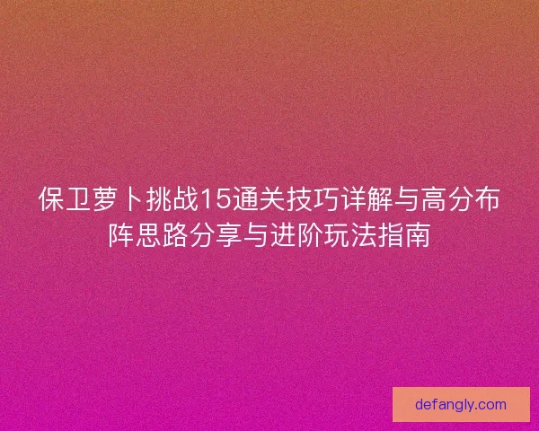 保卫萝卜挑战15通关技巧详解与高分布阵思路分享与进阶玩法指南 保卫萝卜挑战15通关技巧详解与高分布阵思路分享与进阶玩法指南