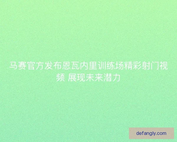 马赛官方发布恩瓦内里训练场精彩射门视频 展现未来潜力 马赛官方发布恩瓦内里训练场精彩射门视频 展现未来潜力